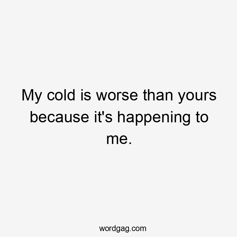 My cold is worse than yours because it's happening to me.