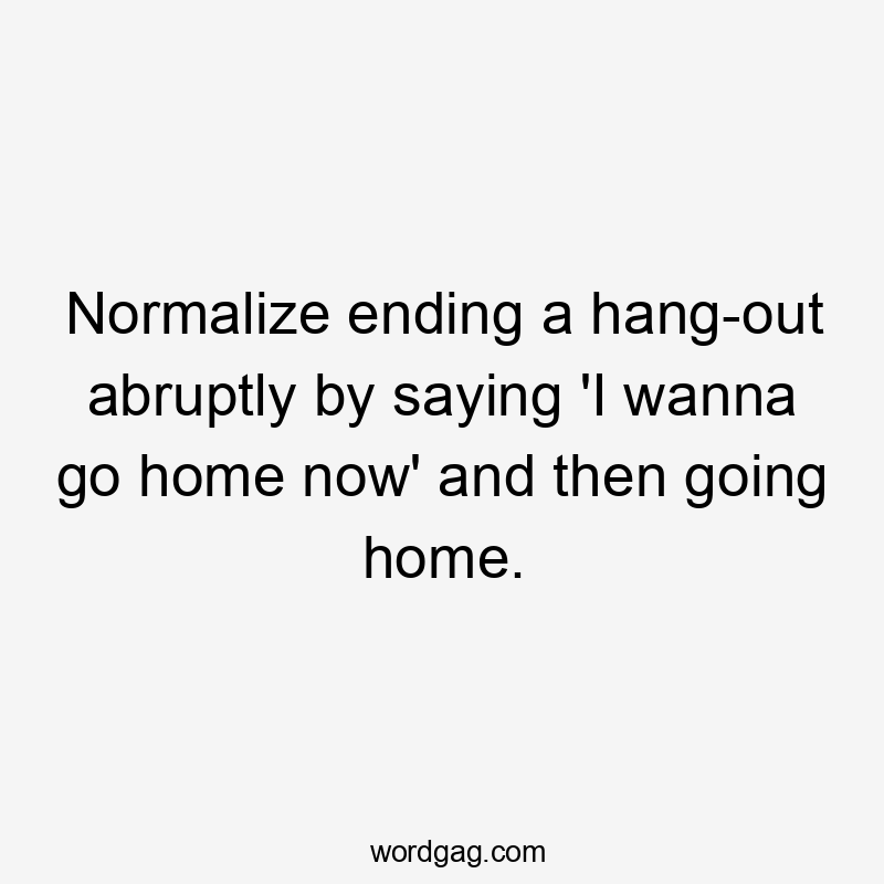 Normalize ending a hang-out abruptly by saying 'I wanna go home now' and then going home.