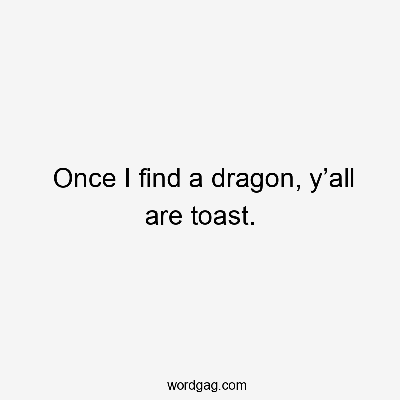 Once I find a dragon, y’all are toast.