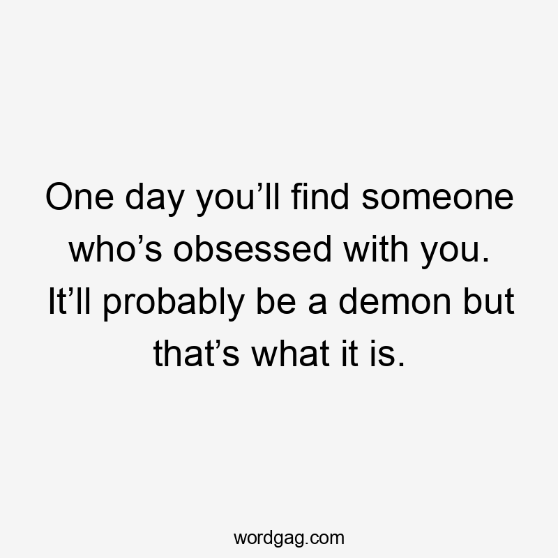 One day you’ll find someone who’s obsessed with you. It’ll probably be a demon but that’s what it is.