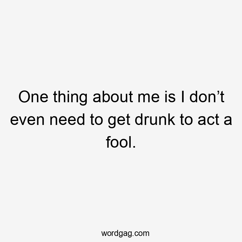 One thing about me is I don’t even need to get drunk to act a fool.