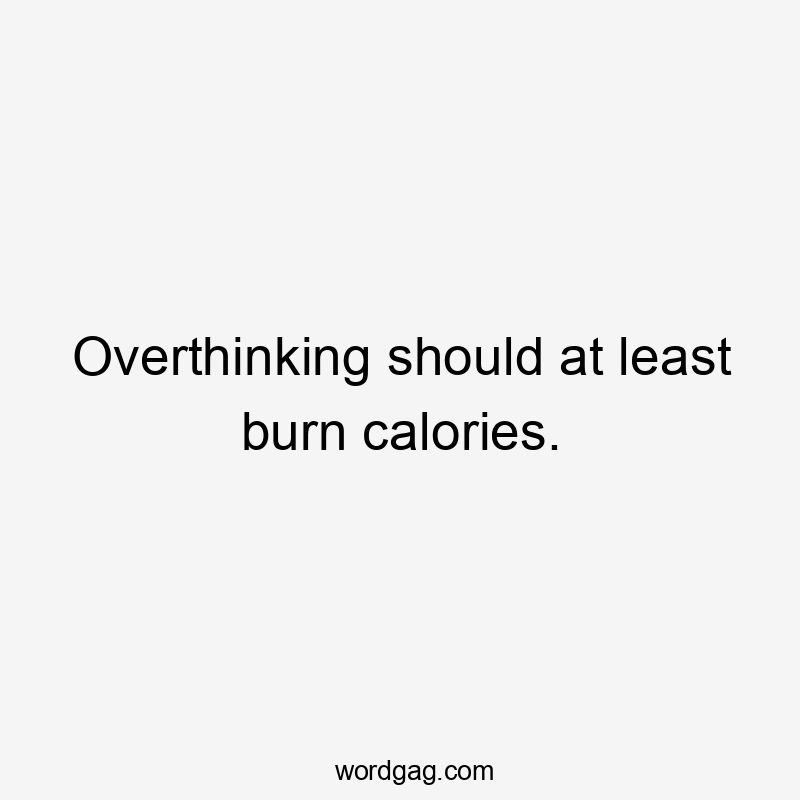 Overthinking should at least burn calories.