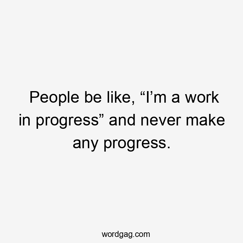 People be like, “I’m a work in progress” and never make any progress.