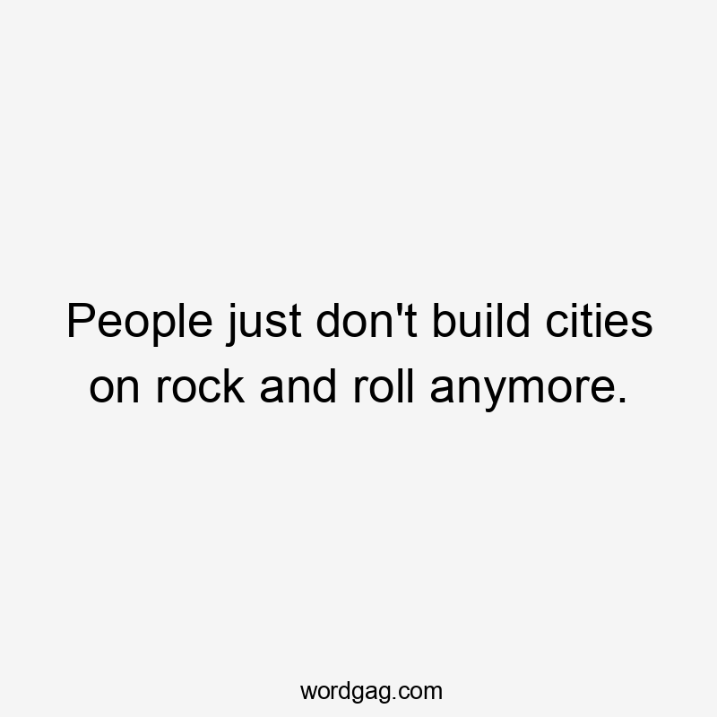 People just don't build cities on rock and roll anymore.