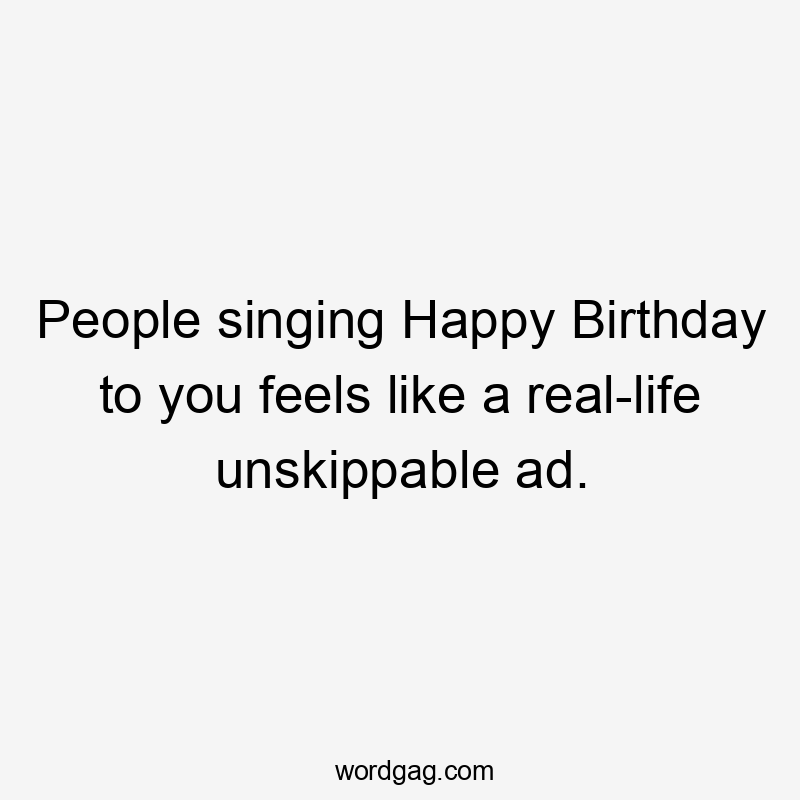 People singing Happy Birthday to you feels like a real-life unskippable ad.