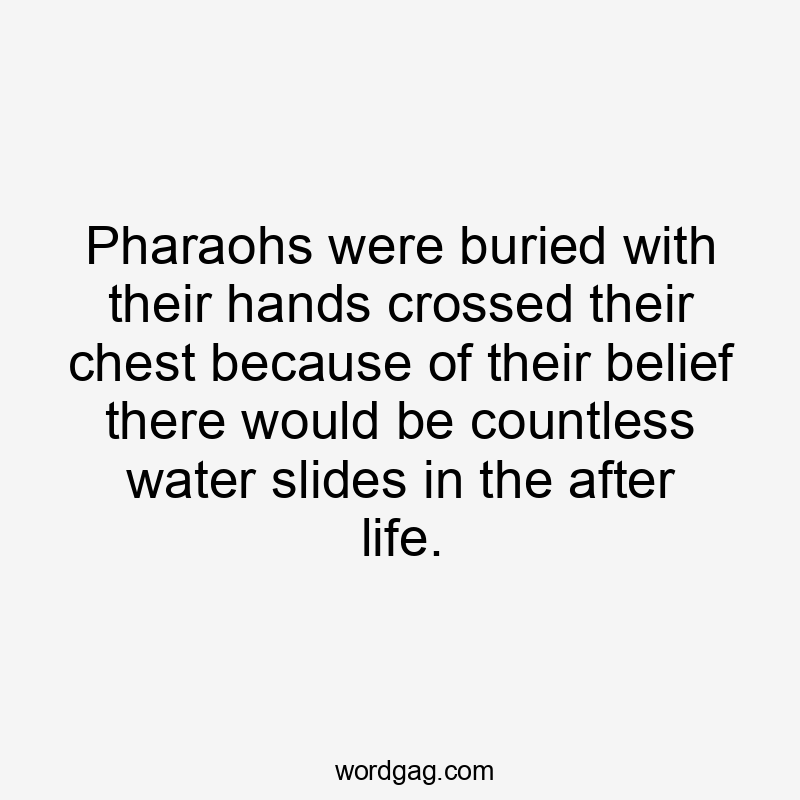 Pharaohs were buried with their hands crossed their chest because of their belief there would be countless water slides in the after life.