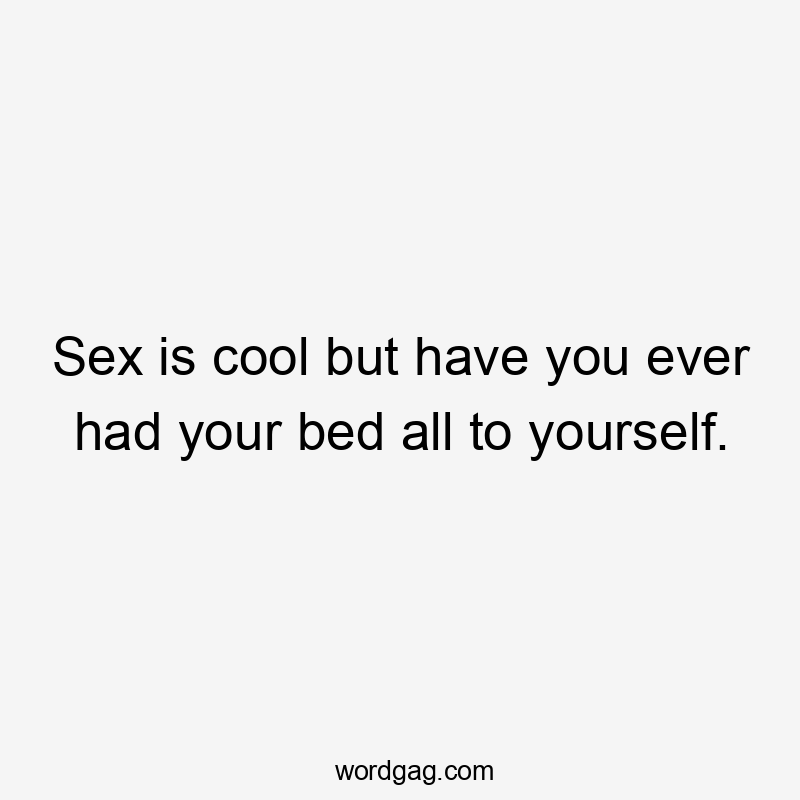 Sex is cool but have you ever had your bed all to yourself.