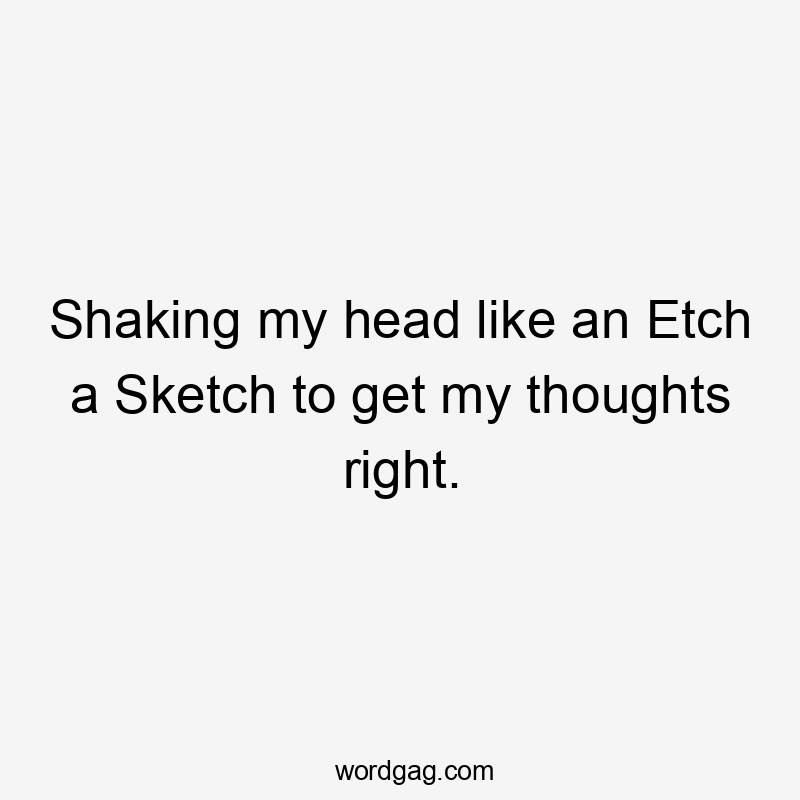 Shaking my head like an Etch a Sketch to get my thoughts right.