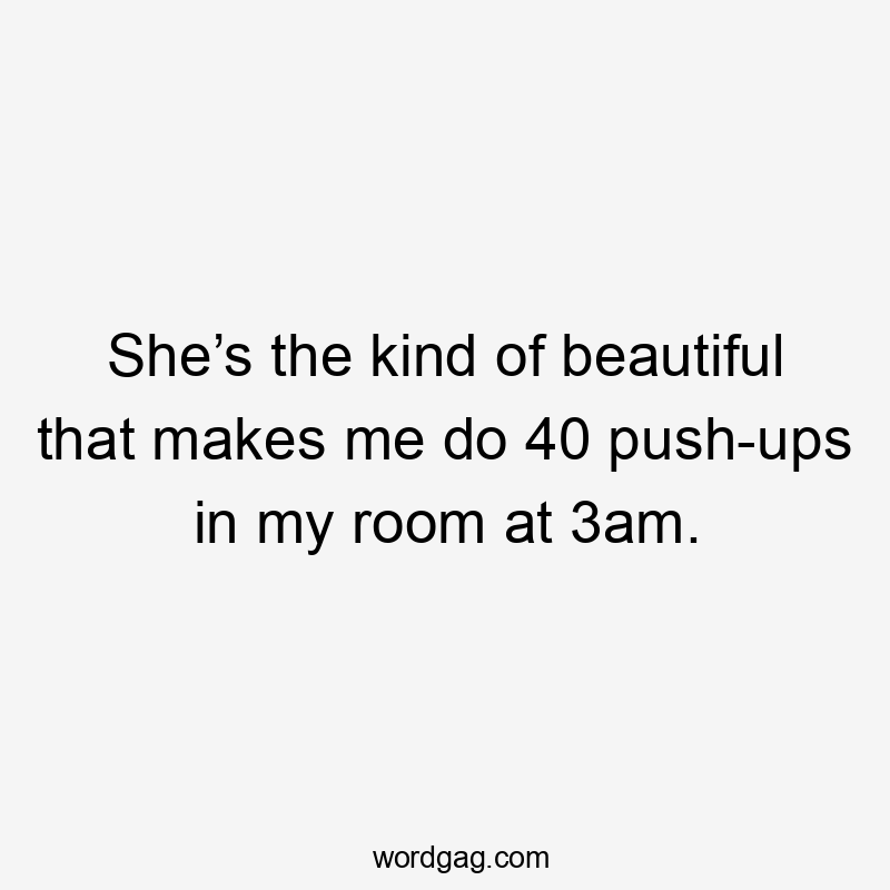 She’s the kind of beautiful that makes me do 40 push-ups in my room at 3am.