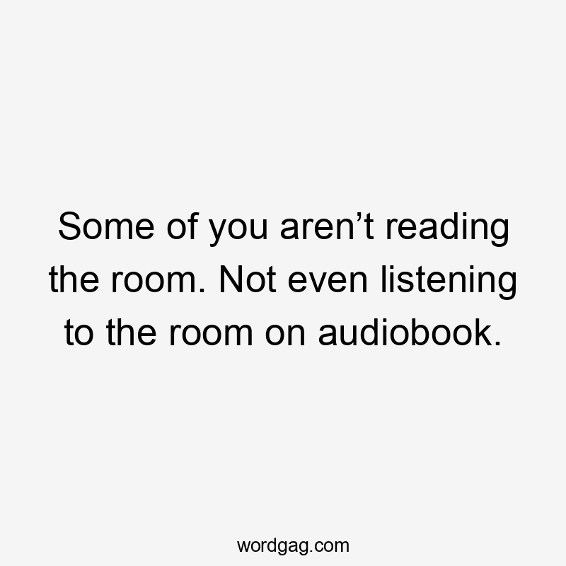 Some of you aren’t reading the room. Not even listening to the room on audiobook.