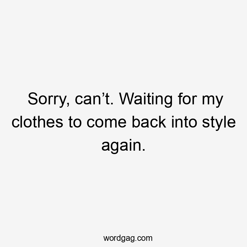 Sorry, can’t. Waiting for my clothes to come back into style again.