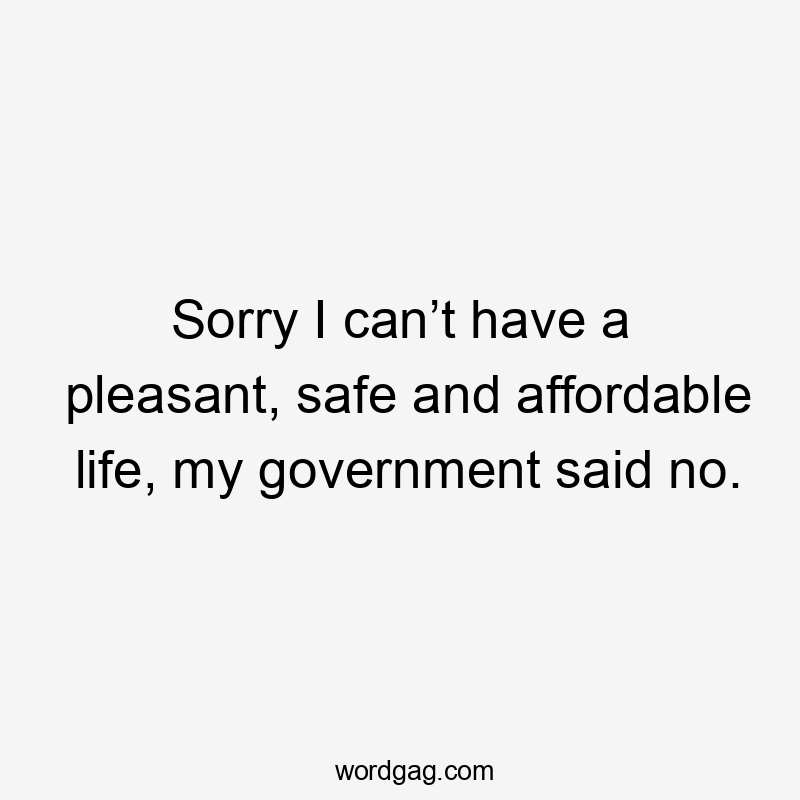 Sorry I can’t have a pleasant, safe and affordable life, my government said no.