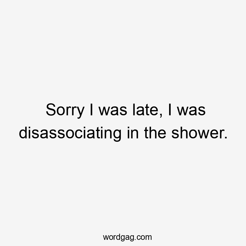 Sorry I was late, I was disassociating in the shower.