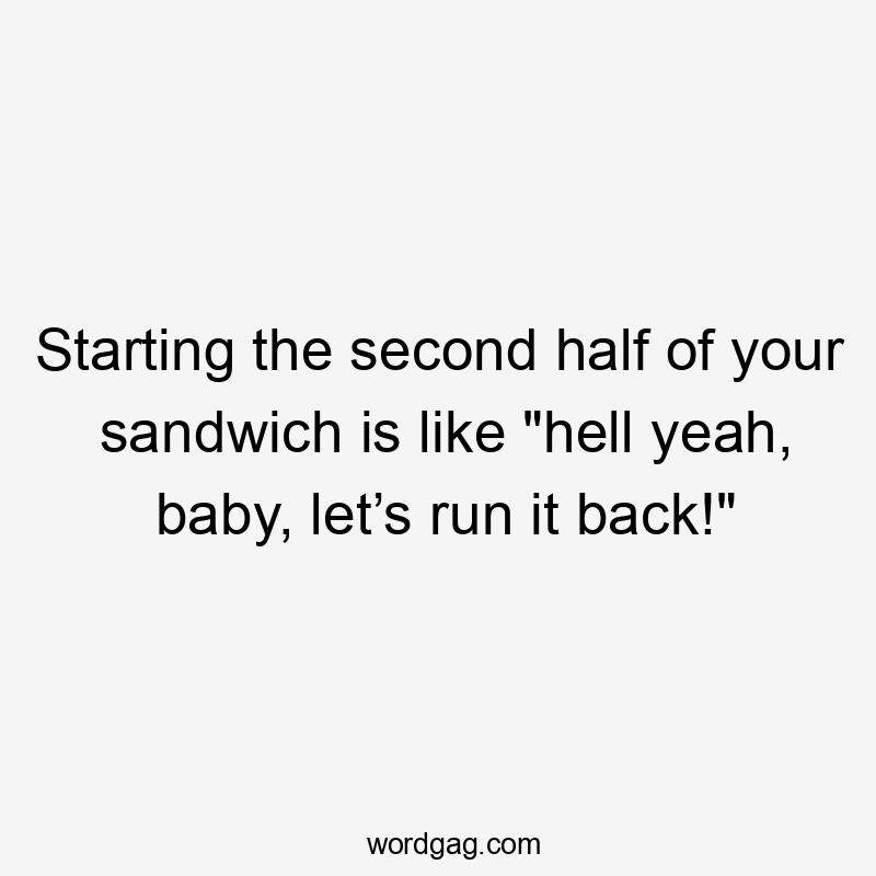 Starting the second half of your sandwich is like "hell yeah, baby, let’s run it back!"