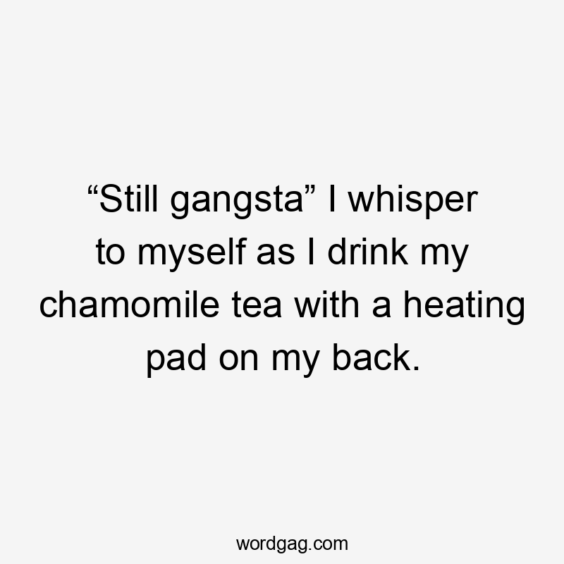 “Still gangsta” I whisper to myself as I drink my chamomile tea with a heating pad on my back.