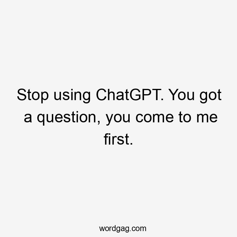 Stop using ChatGPT. You got a question, you come to me first.