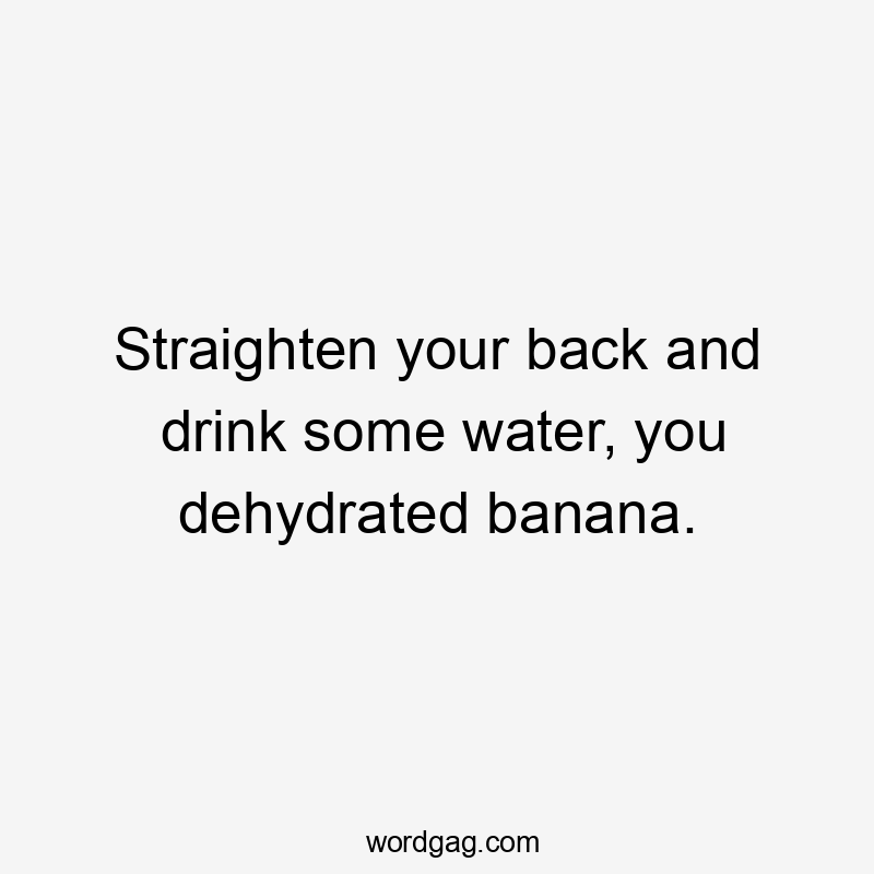 Straighten your back and drink some water, you dehydrated banana.