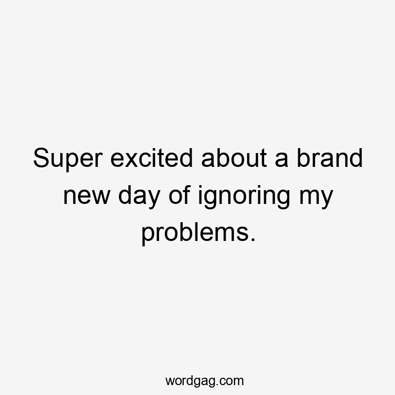 Super excited about a brand new day of ignoring my problems.