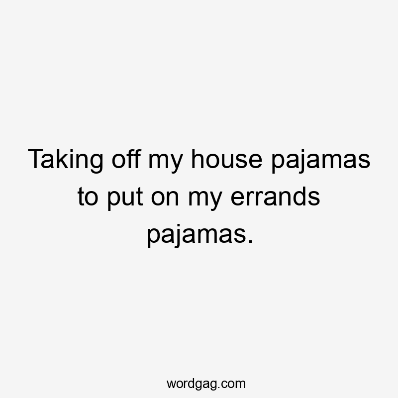 Taking off my house pajamas to put on my errands pajamas.