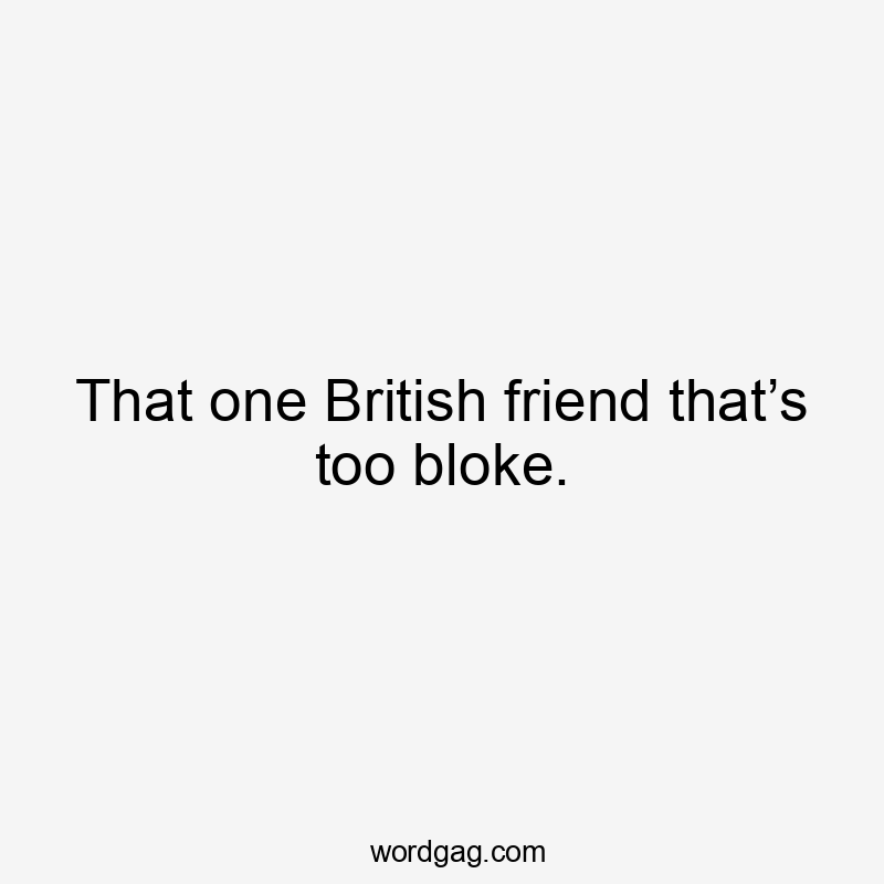 That one British friend that’s too bloke.