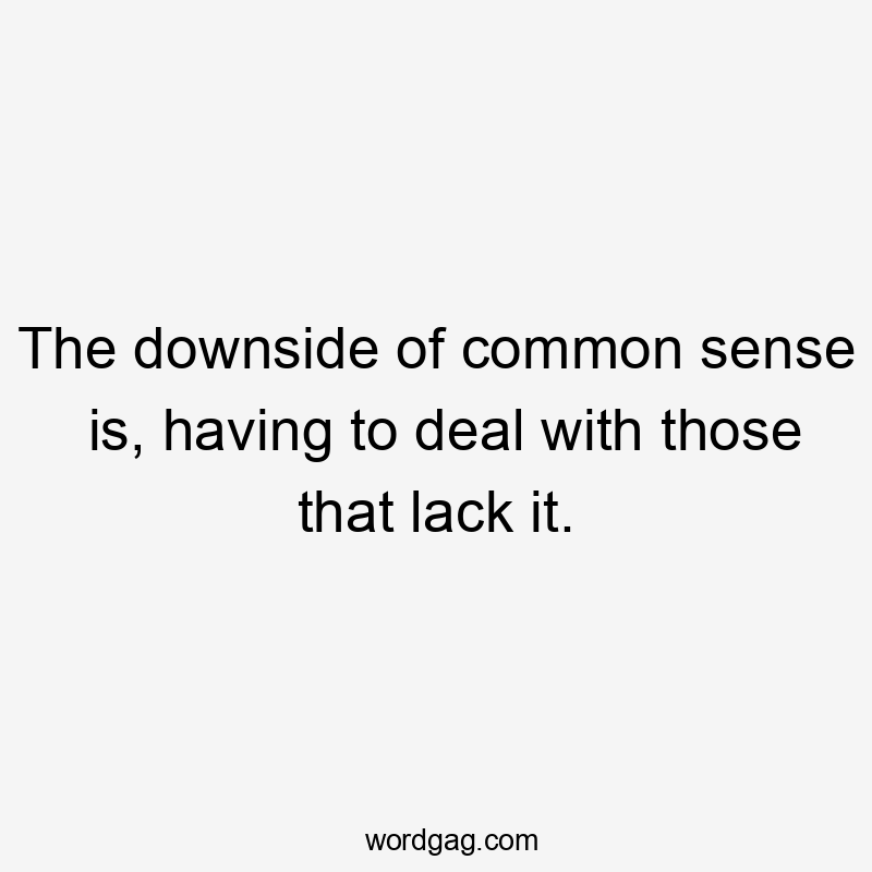 The downside of common sense is, having to deal with those that lack it.