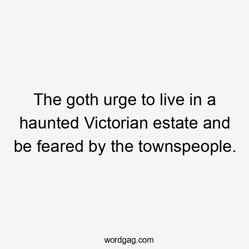 The goth urge to live in a haunted Victorian estate and be feared by the townspeople.