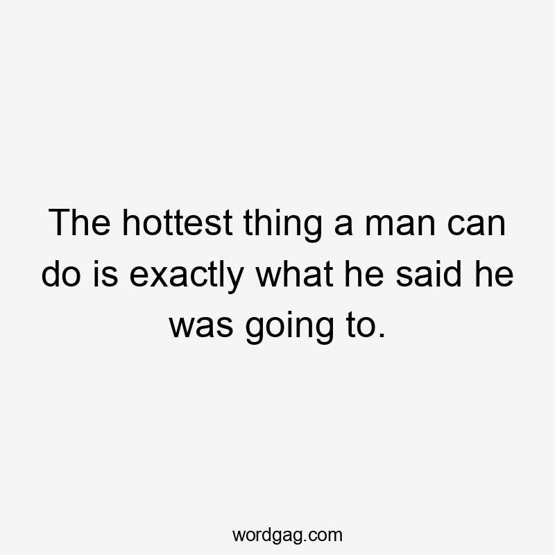 The hottest thing a man can do is exactly what he said he was going to.