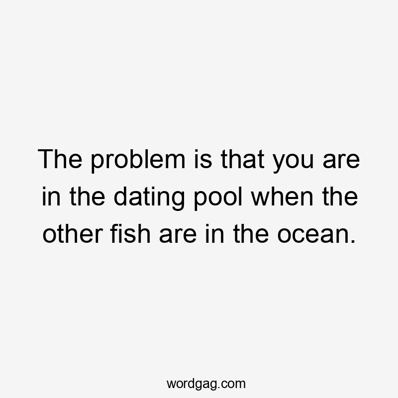 The problem is that you are in the dating pool when the other fish are in the ocean.