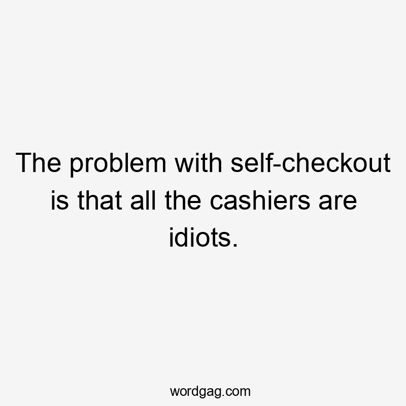 The problem with self-checkout is that all the cashiers are idiots.