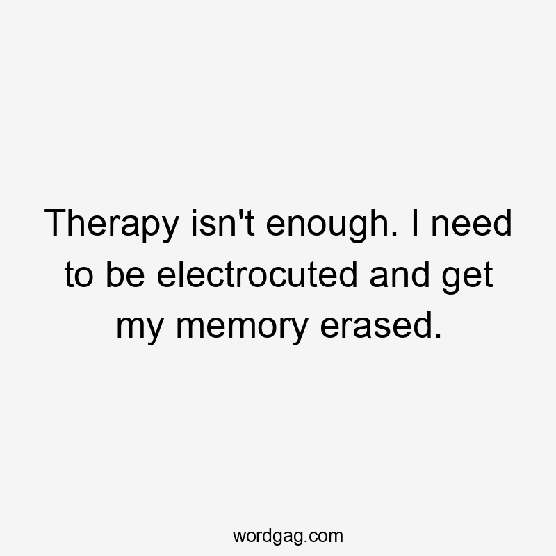 Therapy isn't enough. I need to be electrocuted and get my memory erased.