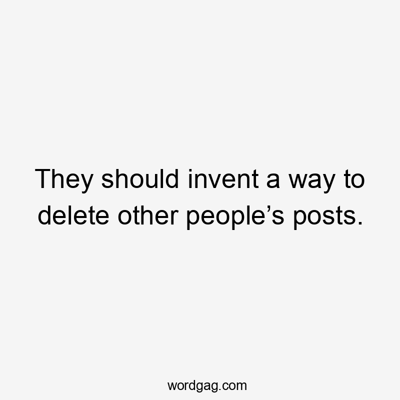 They should invent a way to delete other people’s posts.