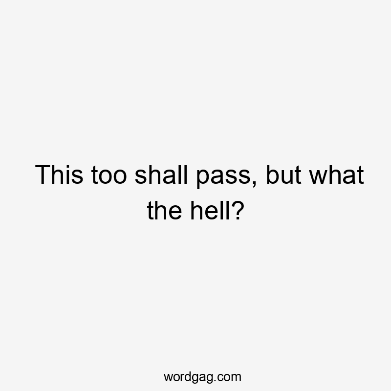 This too shall pass, but what the hell?