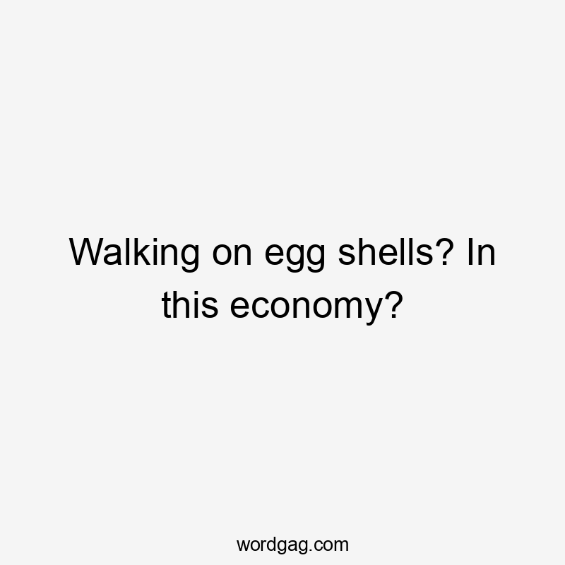 Walking on egg shells? In this economy?