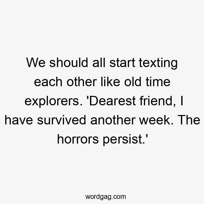 We should all start texting each other like old time explorers. 'Dearest friend, I have survived another week. The horrors persist.'