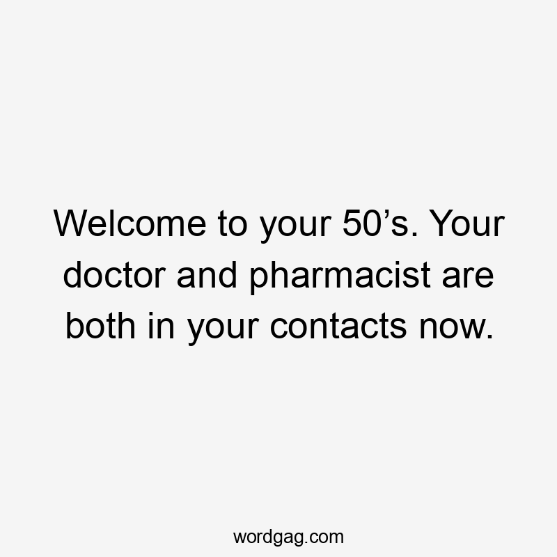 Welcome to your 50’s. Your doctor and pharmacist are both in your contacts now.