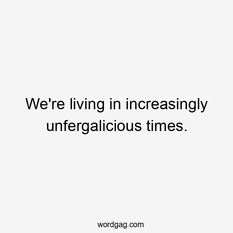 We're living in increasingly unfergalicious times.