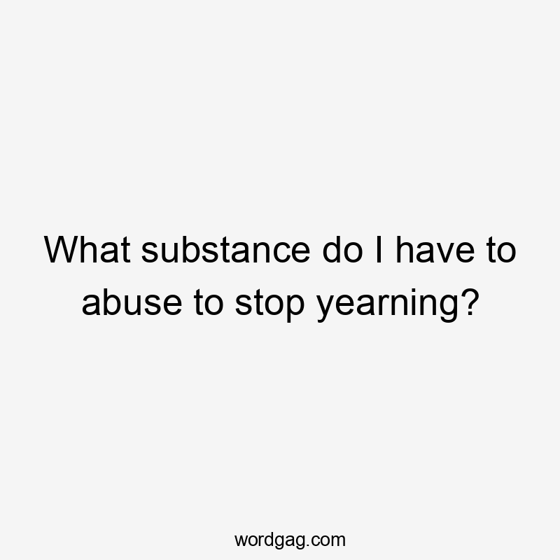 What substance do I have to abuse to stop yearning?