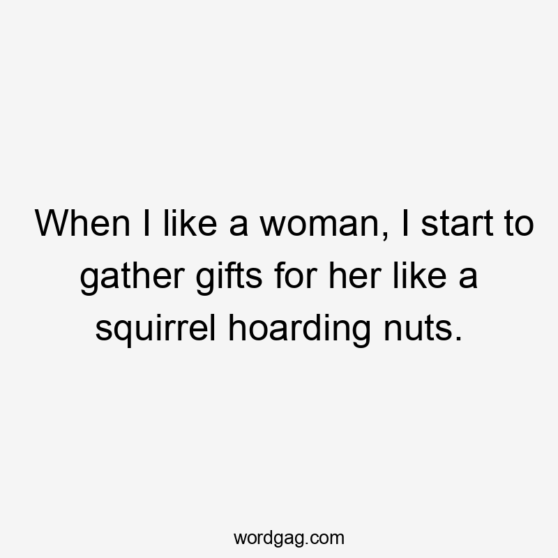 When I like a woman, I start to gather gifts for her like a squirrel hoarding nuts.