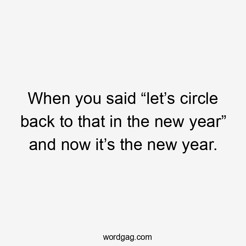 When you said “let’s circle back to that in the new year” and now it’s the new year.