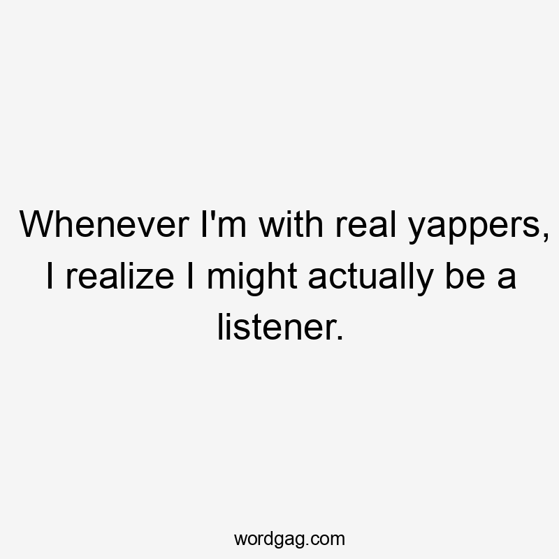 Whenever I'm with real yappers, I realize I might actually be a listener.