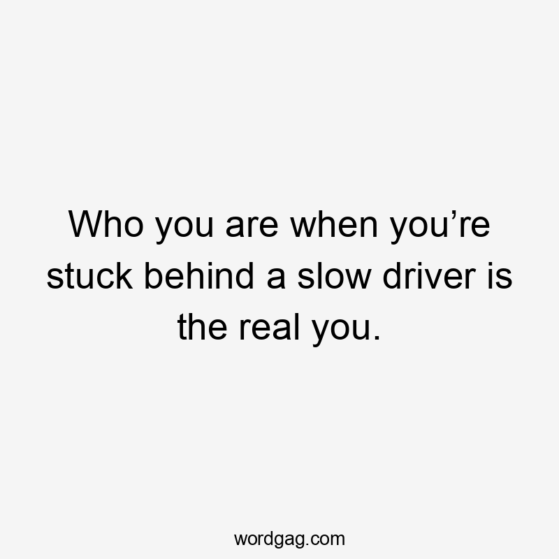 Who you are when you’re stuck behind a slow driver is the real you.