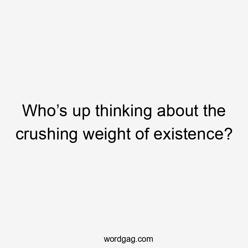 Who’s up thinking about the crushing weight of existence?