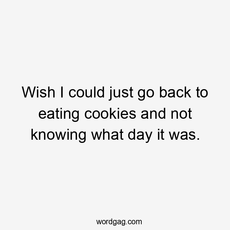 Wish I could just go back to eating cookies and not knowing what day it was.