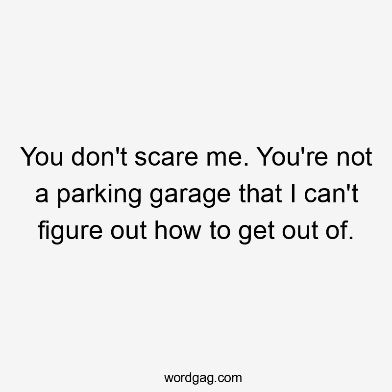 You don't scare me. You're not a parking garage that I can't figure out how to get out of.