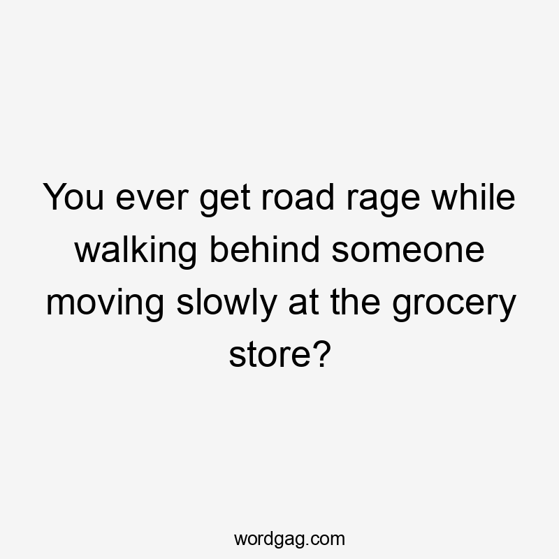 You ever get road rage while walking behind someone moving slowly at the grocery store?