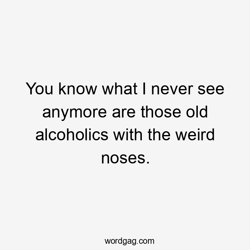 You know what I never see anymore are those old alcoholics with the weird noses.