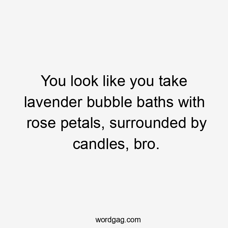 You look like you take lavender bubble baths with rose petals, surrounded by candles, bro.