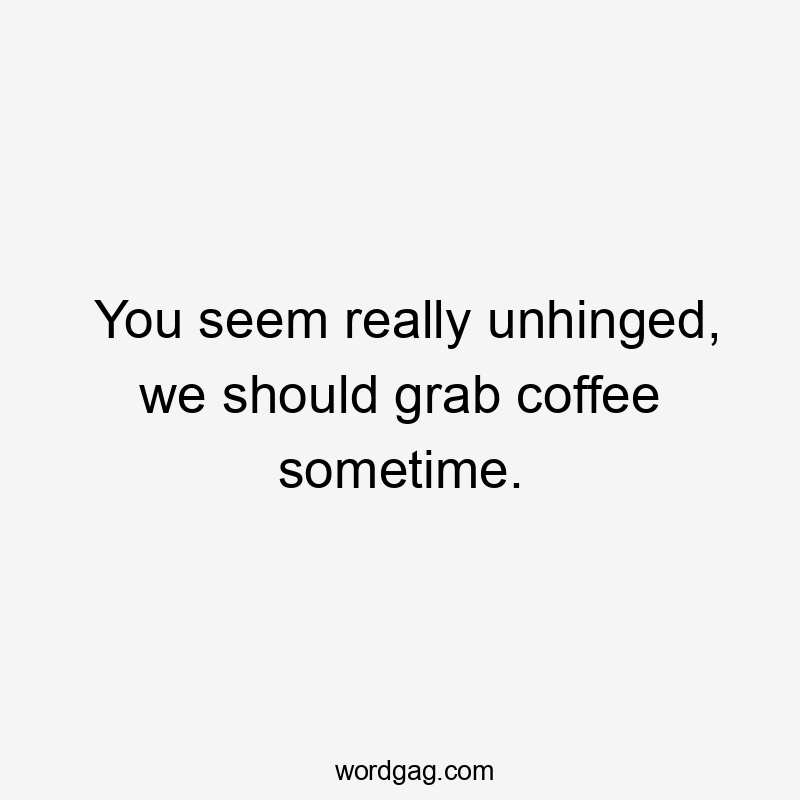 You seem really unhinged, we should grab coffee sometime.