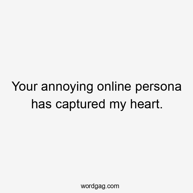 Your annoying online persona has captured my heart.