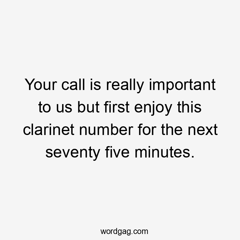 Your call is really important to us but first enjoy this clarinet number for the next seventy five minutes.